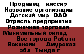 Продавец - кассир › Название организации ­ Детский мир, ОАО › Отрасль предприятия ­ Розничная торговля › Минимальный оклад ­ 25 000 - Все города Работа » Вакансии   . Амурская обл.,Тында г.